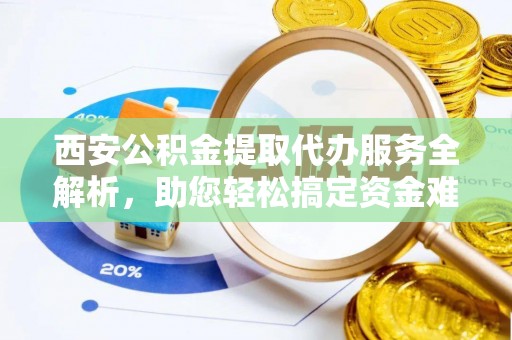 萍乡西安公积金提取代办服务全解析，助您轻松搞定资金难题