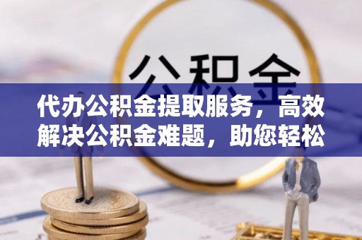 萍乡代办公积金提取服务，高效解决公积金难题，助您轻松提取公积金