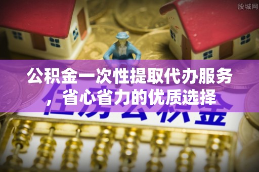 萍乡公积金一次性提取代办服务，省心省力的优质选择