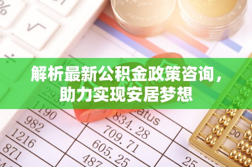 萍乡解析最新公积金政策咨询，助力实现安居梦想