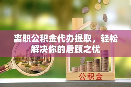 萍乡离职公积金代办提取，轻松解决你的后顾之忧
