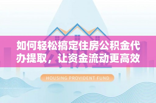 萍乡如何轻松搞定住房公积金代办提取，让资金流动更高效