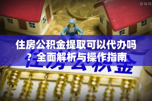 萍乡住房公积金提取可以代办吗？全面解析与操作指南