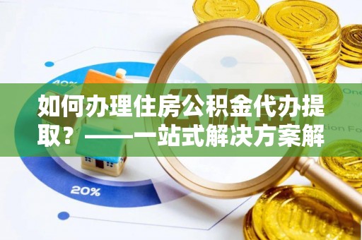 萍乡如何办理住房公积金代办提取？——一站式解决方案解析
